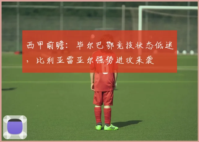 西甲前瞻：毕尔巴鄂竞技状态低迷，比利亚雷亚尔强势进攻来袭