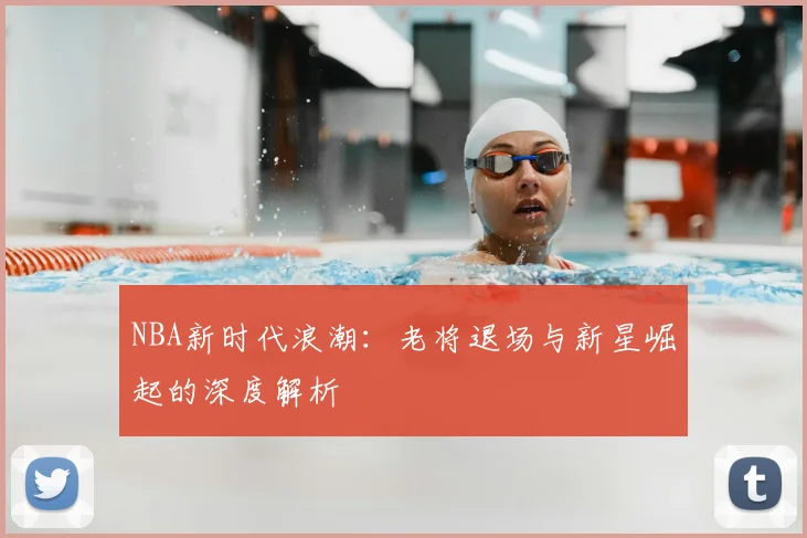 NBA新时代浪潮:老将退场与新星崛起的深度解析