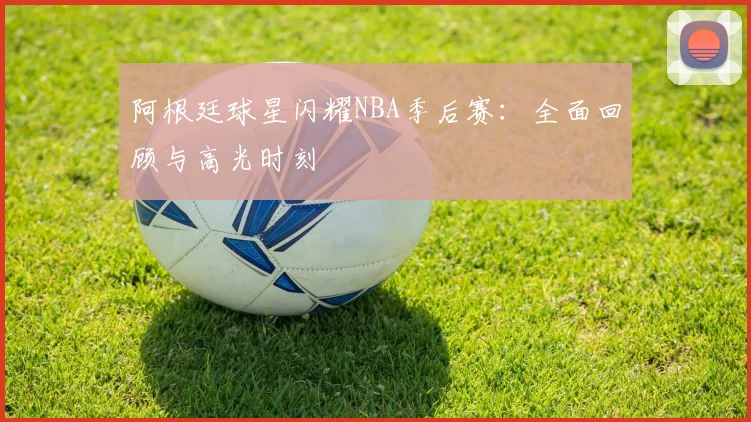 阿根廷球星闪耀NBA季后赛：全面回顾与高光时刻