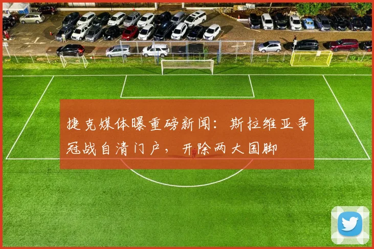捷克媒体曝重磅新闻：斯拉维亚争冠战自清门户，开除两大国脚