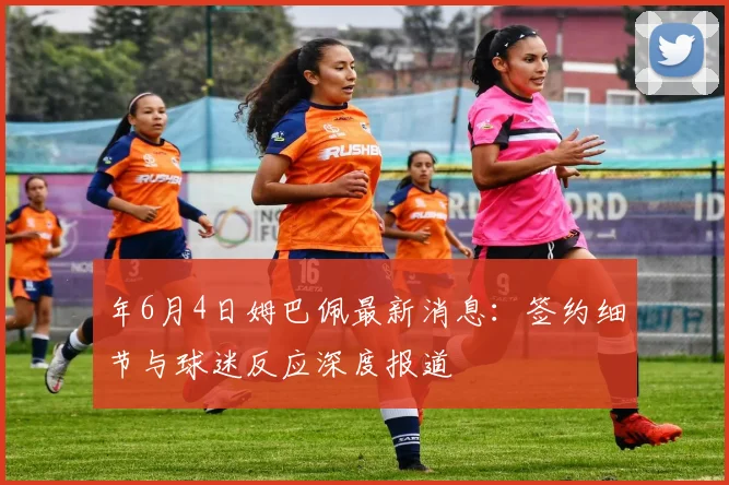 年6月4日姆巴佩最新消息：签约细节与球迷反应深度报道