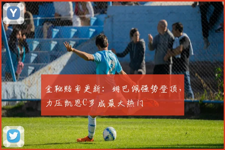 金靴赔率更新：姆巴佩强势登顶，力压凯恩C罗成最大热门