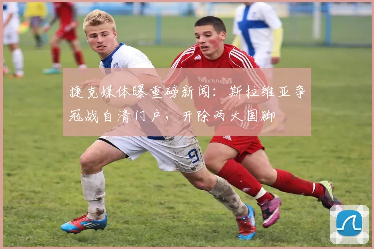捷克媒体曝重磅新闻：斯拉维亚争冠战自清门户，开除两大国脚