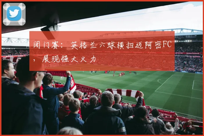 闭门赛:英格兰六球横扫迈阿密FC,展现强大火力
