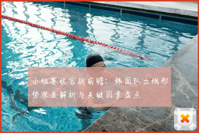 小组赛收官战前瞻：韩国队出线形势深度解析与关键因素盘点