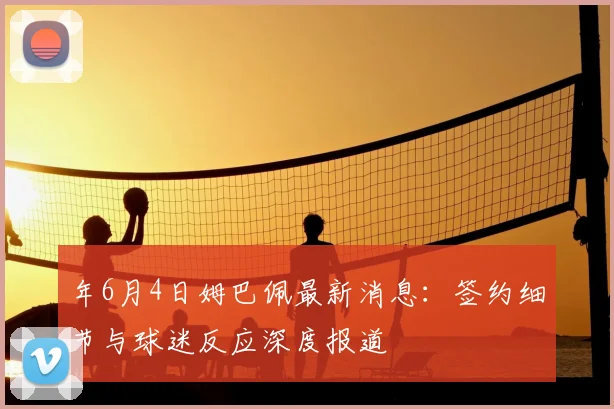 年6月4日姆巴佩最新消息：签约细节与球迷反应深度报道