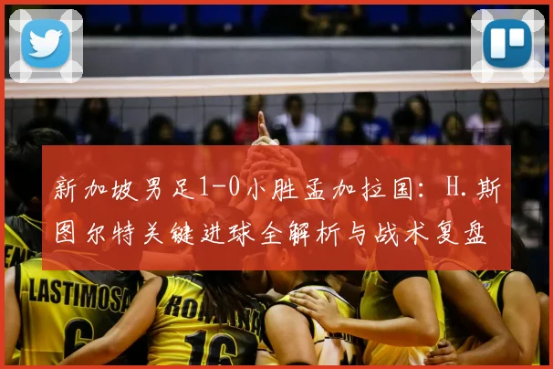 新加坡男足1-0小胜孟加拉国：H.斯图尔特关键进球全解析与战术复盘