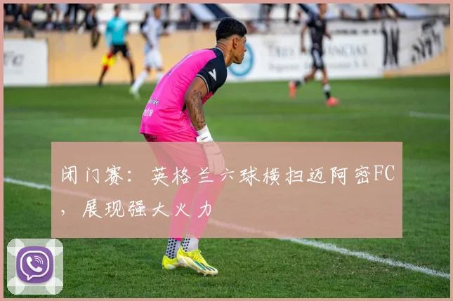 闭门赛：英格兰六球横扫迈阿密FC，展现强大火力