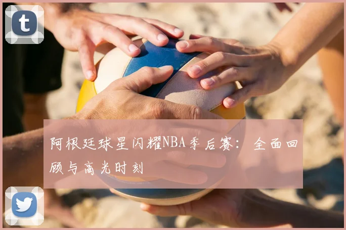 阿根廷球星闪耀NBA季后赛：全面回顾与高光时刻