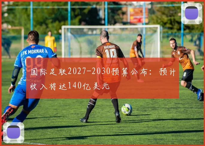 国际足联2027-2030预算公布：预计收入将达140亿美元