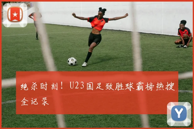 绝杀时刻!U23国足致胜球霸榜热搜全记录