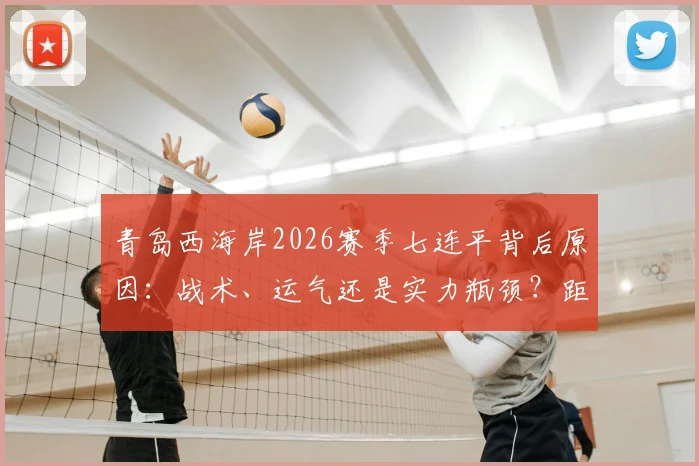 青岛西海岸2026赛季七连平背后原因：战术、运气还是实力瓶颈？距中超历史最长八连平仅一步之遥