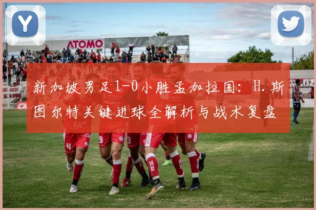 新加坡男足1-0小胜孟加拉国：H.斯图尔特关键进球全解析与战术复盘